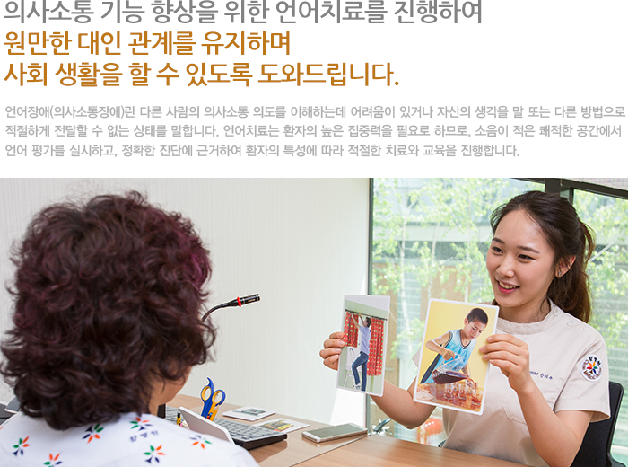 의사소통 기능 향상을 위한 언어치료를 진행하여 원만한 대인 관계를 유지하며 사회 생활을 할 수 있도록 도와드립니다. 언어장애(의사소통장애)란 다른 사람의 의사소통 의도를 이해하는데 어려움이 있거나 자신의 생각을 말 또는 다른 방법으로 적절하게 전달할 수 없는 상태를 말합니다. 언어치료는 환자의 높은 집중력을 필요로 하므로, 소음이 적은 쾌적한 공간에서 언어 평가를 실시하고, 정확한 진단에 근거하여 환자의 특성에 따라 적절한 치료와 교육을 진행합니다. 